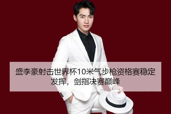盛李豪射击世界杯10米气步枪资格赛稳定发挥，剑指决赛巅峰