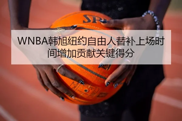 WNBA韩旭纽约自由人替补上场时间增加贡献关键得分