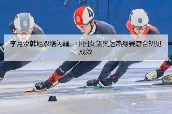李月汝韩旭双塔闪耀，中国女篮奥运热身赛磨合初见成效