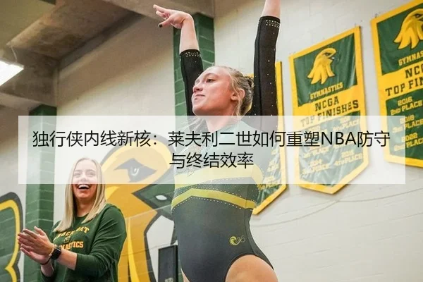 独行侠内线新核：莱夫利二世如何重塑NBA防守与终结效率