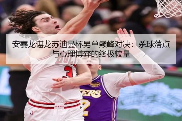 安赛龙谌龙苏迪曼杯男单巅峰对决：杀球落点与心理博弈的终极较量